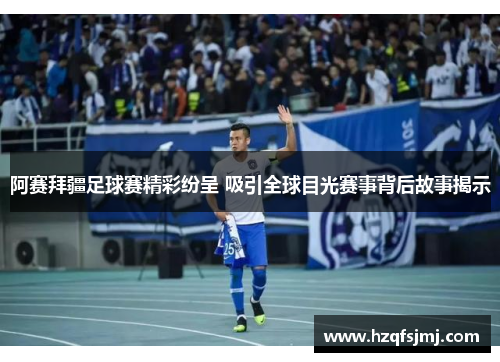 阿赛拜疆足球赛精彩纷呈 吸引全球目光赛事背后故事揭示